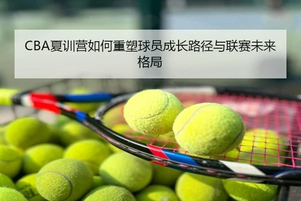 CBA夏训营如何重塑球员成长路径与联赛未来格局