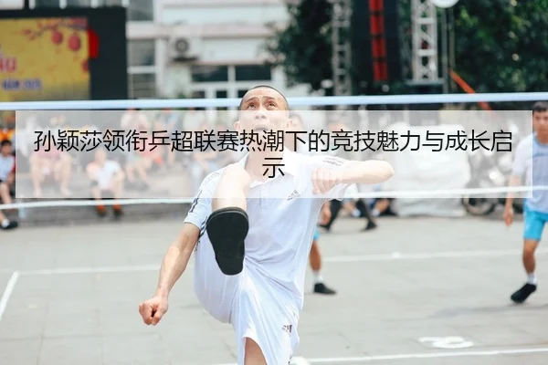 孙颖莎领衔乒超联赛热潮下的竞技魅力与成长启示