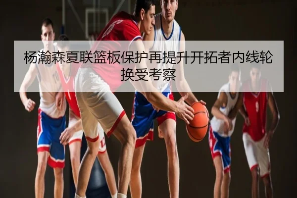 杨瀚森夏联篮板保护再提升开拓者内线轮换受考察