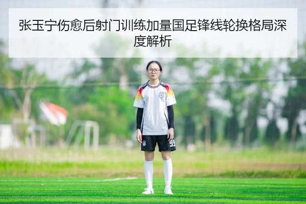 张玉宁伤愈后射门训练加量国足锋线轮换格局深度解析
